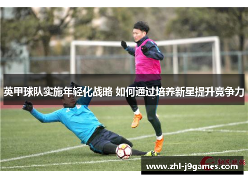 英甲球队实施年轻化战略 如何通过培养新星提升竞争力