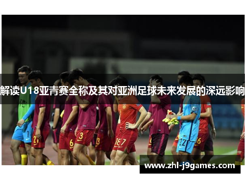 解读U18亚青赛全称及其对亚洲足球未来发展的深远影响