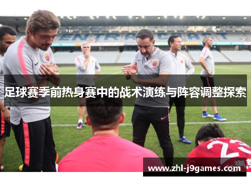 足球赛季前热身赛中的战术演练与阵容调整探索