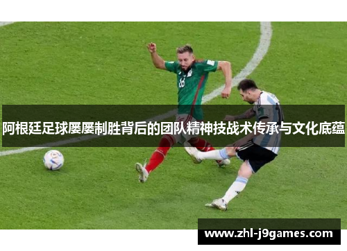 阿根廷足球屡屡制胜背后的团队精神技战术传承与文化底蕴