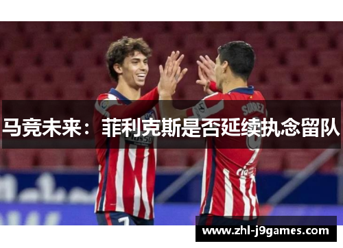 马竞未来：菲利克斯是否延续执念留队