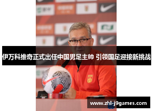 伊万科维奇正式出任中国男足主帅 引领国足迎接新挑战 伊万科维奇正式出任中国男足主帅 引领国足迎接新挑战