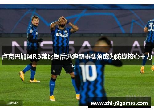 卢克巴加盟RB莱比锡后迅速崭露头角成为防线核心主力 卢克巴加盟RB莱比锡后迅速崭露头角成为防线核心主力
