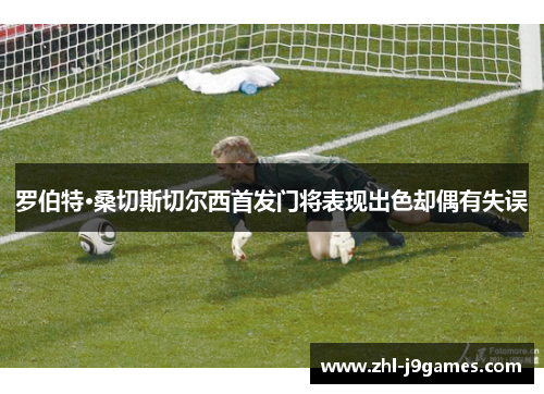 罗伯特·桑切斯切尔西首发门将表现出色却偶有失误